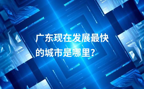 广东现在发展最快的城市是哪里？