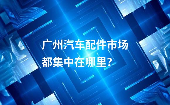 广州汽车配件市场都集中在哪里？