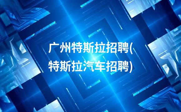 广州特斯拉招聘(特斯拉汽车招聘)
