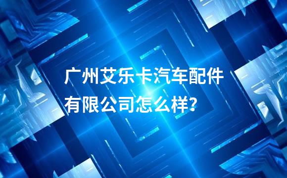 广州艾乐卡汽车配件有限公司怎么样？