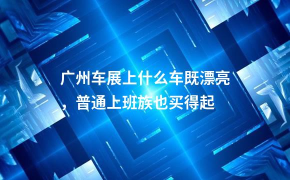 广州车展上什么车既漂亮，普通上班族也买得起