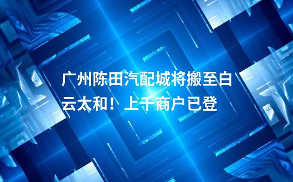 广州陈田汽配城将搬至白云太和！上千商户已登