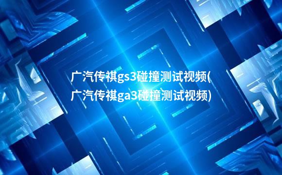 广汽传祺gs3碰撞测试视频(广汽传祺ga3碰撞测试视频)