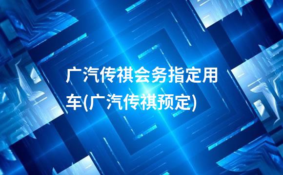广汽传祺会务指定用车(广汽传祺预定)