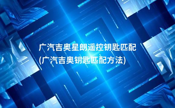 广汽吉奥星朗遥控钥匙匹配(广汽吉奥钥匙匹配方法)