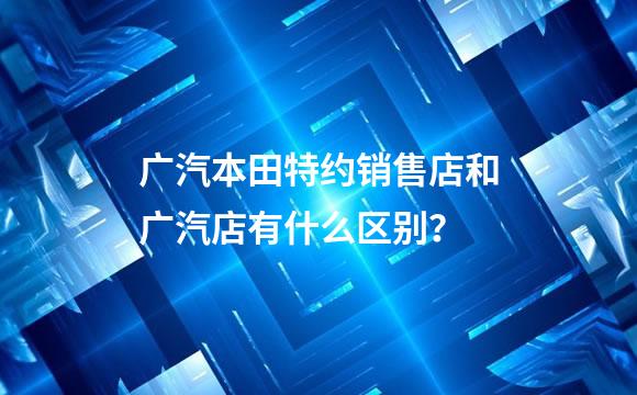 广汽本田特约销售店和广汽店有什么区别？