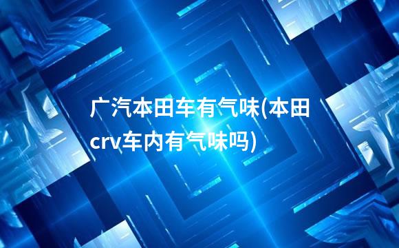 广汽本田车有气味(本田crv车内有气味吗)