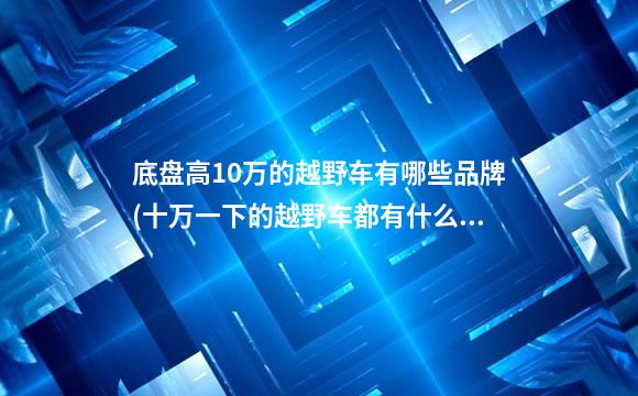底盘高10万的越野车有哪些品牌(十万一下的越野车都有什么牌子的)