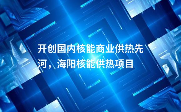 开创国内核能商业供热先河，海阳核能供热项目
