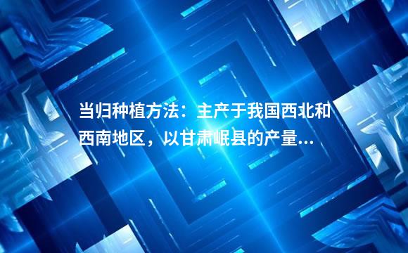 当归种植方法：主产于我国西北和西南地区，以甘肃岷县的产量最大、质量最好-与花说花(花艺)