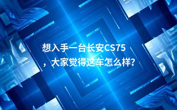 想入手一台长安CS75，大家觉得这车怎么样？