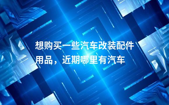 想购买一些汽车改装配件用品，近期哪里有汽车
