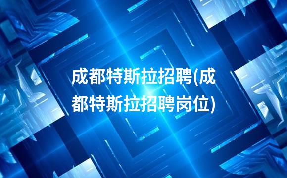成都特斯拉招聘(成都特斯拉招聘岗位)