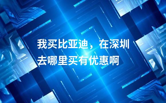 我买比亚迪，在深圳去哪里买有优惠啊