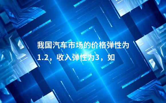 我国汽车市场的价格弹性为1.2，收入弹性为3，如