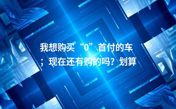 我想购买“0”首付的车；现在还有购的吗？划算