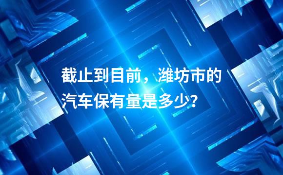 截止到目前，潍坊市的汽车保有量是多少？