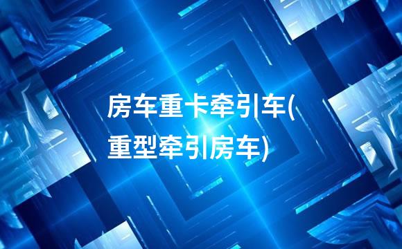 房车重卡牵引车(重型牵引房车)