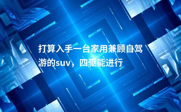 打算入手一台家用兼顾自驾游的suv，四驱能进行