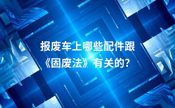 报废车上哪些配件跟《固废法》有关的？