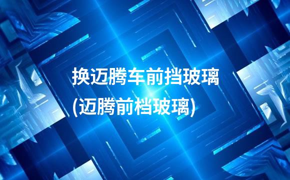 换迈腾车前挡玻璃(迈腾前档玻璃)
