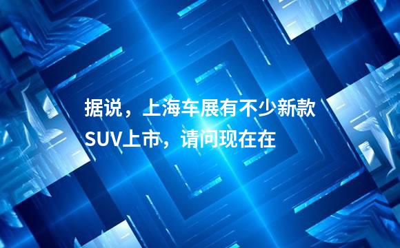 据说，上海车展有不少新款SUV上市，请问现在在