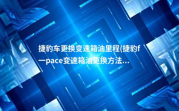 捷豹车更换变速箱油里程(捷豹f一pace变速箱油更换方法)