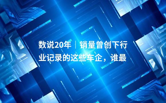 数说20年｜销量曾创下行业记录的这些车企，谁最