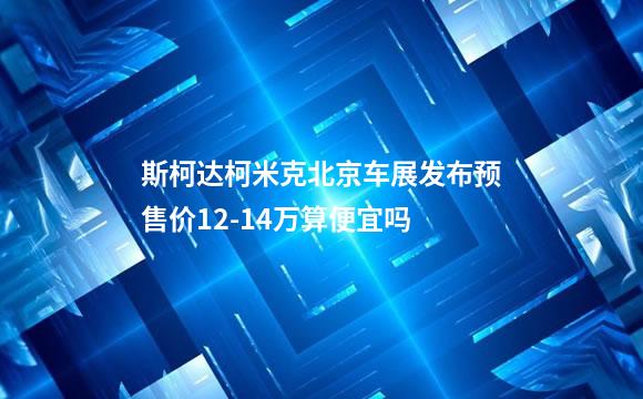 斯柯达柯米克北京车展发布预售价12-14万算便宜吗