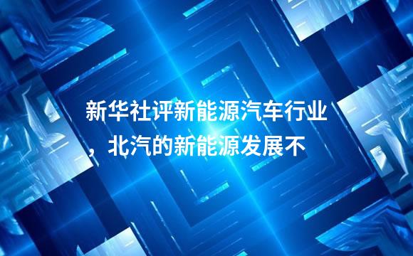 新华社评新能源汽车行业，北汽的新能源发展不