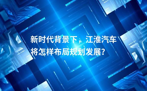 新时代背景下，江淮汽车将怎样布局规划发展？