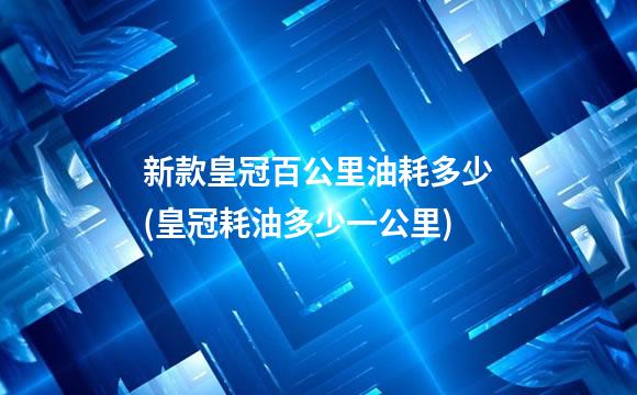 新款皇冠百公里油耗多少(皇冠耗油多少一公里)