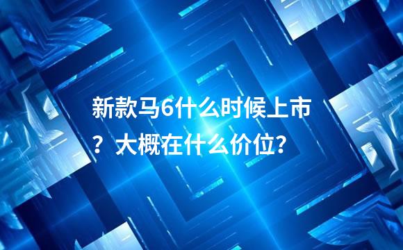 新款马6什么时候上市？大概在什么价位？
