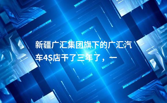 新疆广汇集团旗下的广汇汽车4S店干了三年了，一
