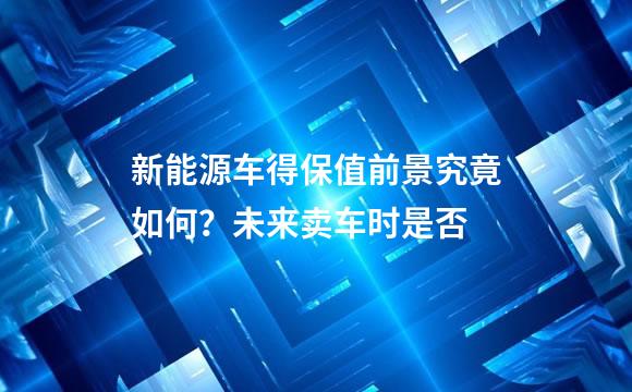 新能源车得保值前景究竟如何？未来卖车时是否