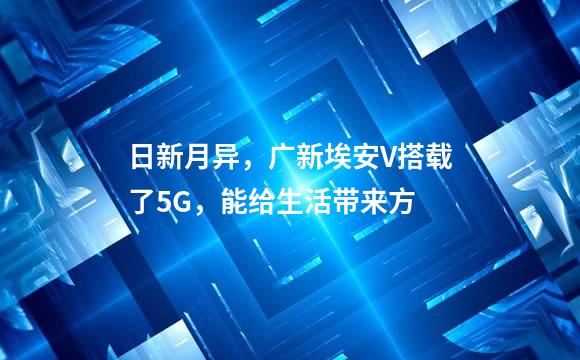 日新月异，广新埃安V搭载了5G，能给生活带来方