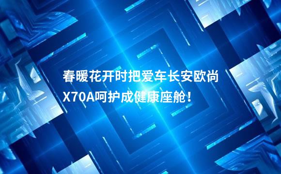 春暖花开时把爱车长安欧尚X70A呵护成健康座舱！