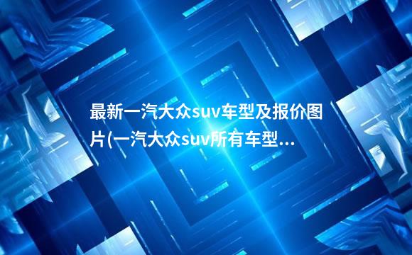 最新一汽大众suv车型及报价图片(一汽大众suv所有车型和价格和图片)