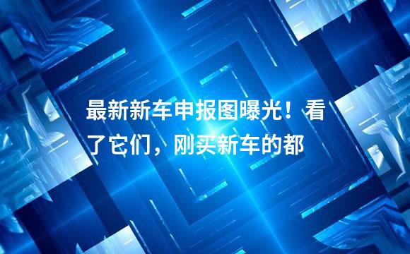 最新新车申报图曝光！看了它们，刚买新车的都