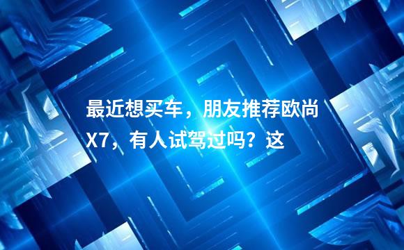 最近想买车，朋友推荐欧尚X7，有人试驾过吗？这