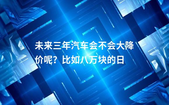 未来三年汽车会不会大降价呢？比如八万块的日