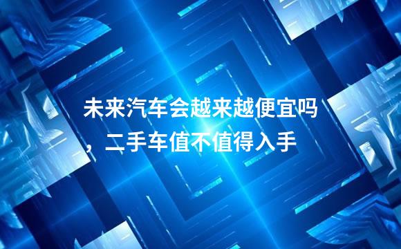 未来汽车会越来越便宜吗，二手车值不值得入手
