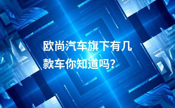 欧尚汽车旗下有几款车你知道吗？