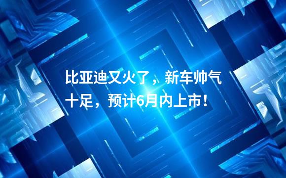 比亚迪又火了，新车帅气十足，预计6月内上市！