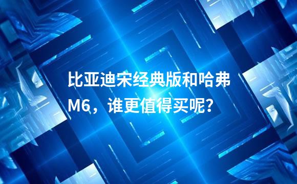 比亚迪宋经典版和哈弗M6，谁更值得买呢？