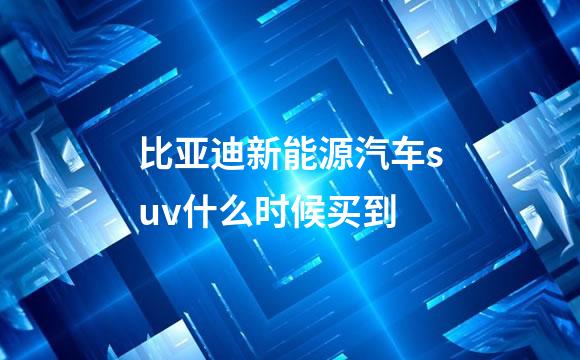 比亚迪新能源汽车suv什么时候买到