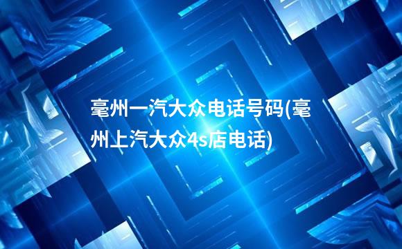 毫州一汽大众电话号码(毫州上汽大众4s店电话)