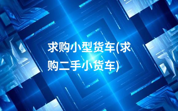 求购小型货车(求购二手小货车)