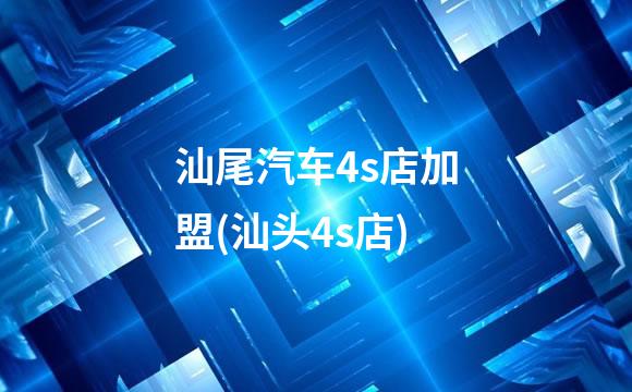 汕尾汽车4s店加盟(汕头4s店)
