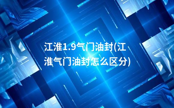江淮1.9气门油封(江淮气门油封怎么区分)